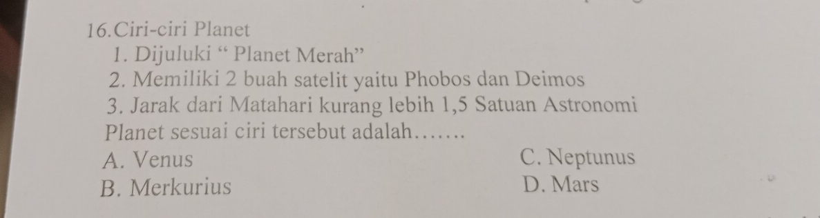 Ciri-ciri Planet
1. Dijuluki “ Planet Merah”
2. Memiliki 2 buah satelit yaitu Phobos dan Deimos
3. Jarak dari Matahari kurang lebih 1,5 Satuan Astronomi
Planet sesuai ciri tersebut adalah……..
A. Venus C. Neptunus
B. Merkurius D. Mars