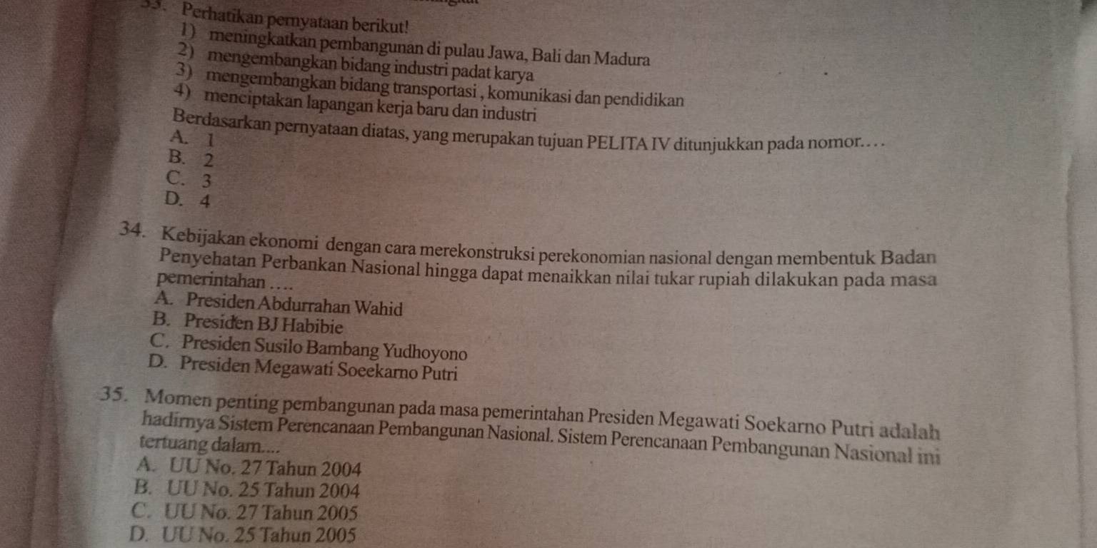 Perhatikan pernyataan berikut!
1) meningkatkan pembangunan di pulau Jawa, Balí dan Madura
2 mengembangkan bidang industri padat karya
3) mengembangkan bidang transportasi , komunikasi dan pendidikan
4menciptakan lapangan kerja baru dan industri
Berdasarkan pernyataan diatas, yang merupakan tujuan PELITA IV ditunjukkan pada nomor.. . .
A. 1
B. 2
C. 3
D. 4
34. Kebijakan ekonomi dengan cara merekonstruksi perekonomian nasional dengan membentuk Badan
Penyehatan Perbankan Nasional hingga dapat menaikkan nilai tukar rupiah dilakukan pada masa
pemerintahan …
A. Presiden Abdurrahan Wahid
B. Presiden BJ Habibie
C. Presiden Susilo Bambang Yudhoyono
D. Presiden Megawati Soeekarno Putri
35. Momen penting pembangunan pada masa pemerintahan Presiden Megawati Soekarno Putri adalah
hadirnya Sistem Perencanaan Pembangunan Nasional. Sistem Perencanaan Pembangunan Nasional ini
tertuang dalam....
A. UU No. 27 Tahun 2004
B. UU No. 25 Tahun 2004
C. UU No. 27 Tahun 2005
D. UU No. 25 Tahun 2005