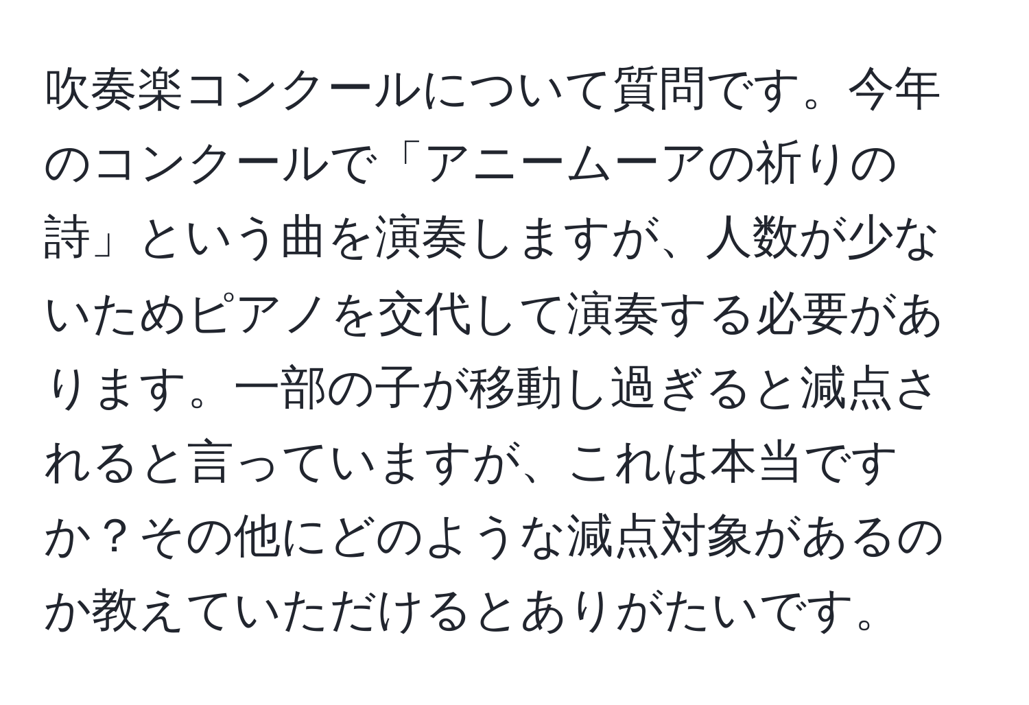 吹奏楽コンクールについて質問です。今年のコンクールで「アニームーアの祈りの詩」という曲を演奏しますが、人数が少ないためピアノを交代して演奏する必要があります。一部の子が移動し過ぎると減点されると言っていますが、これは本当ですか？その他にどのような減点対象があるのか教えていただけるとありがたいです。