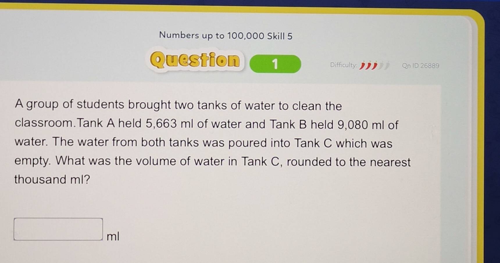 Numbers up to 100,000 Skill 5 
Question 1 
Difficulty: Qn ID 26889 
A group of students brought two tanks of water to clean the 
classroom.Tank A held 5,663 ml of water and Tank B held 9,080 ml of 
water. The water from both tanks was poured into Tank C which was 
empty. What was the volume of water in Tank C, rounded to the nearest 
thousand ml?
□ ml
()