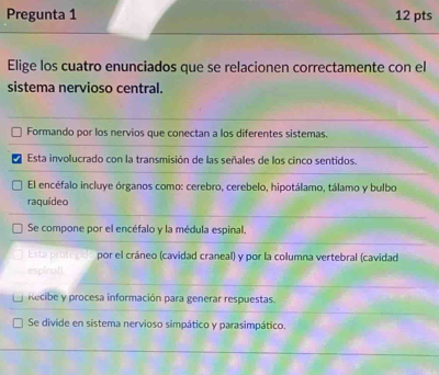 Pregunta 1 12 pts
Elige los cuatro enunciados que se relacionen correctamente con el
sistema nervioso central.
Formando por los nervios que conectan a los diferentes sistemas.
Esta involucrado con la transmisión de las señales de los cinco sentidos.
El encéfalo incluye órganos como: cerebro, cerebelo, hipotálamo, tálamo y bulbo
raquídeo
Se compone por el encéfalo y la médula espinal.
Esta protegid por el cráneo (cavidad craneal) y por la columna vertebral (cavidad
espinall
Recibe y procesa información para generar respuestas.
Se divide en sistema nervioso simpático y parasimpático.