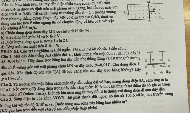 c-u
Câu 4. Như hình bên, hai ray dẫn điện nhẫn song song (đủ dài) cách M
nhau 0,4 m được cố định trên mặt phẳng nằm ngang, hai đầu ray mắc với +
×
điện trở R=0,6Omega. Tất cả đặt trong từ trường đều B=1T hướng xuống R x
theo phương thẳng đứng. Đoạn dây MN có điện trở r=0,4Omega :, dưới tác
×
dụng của lực kéo F nằm ngang thì nó chuyển động về bên phải với vận
N
tốc không đổi 5 m/s.
a) Chiều dòng điện đoạn dây MN có chiều từ N đến M .
b) Hiệu điện thế giữa M và N là 2 V .
c) Điện lượng chạy qua R trong 1 s là 2 C .
d) Công suất tỏa nhiệt trên R là 4 W .
PHÀN III. Câu trắc nghiệm trả lời ngắn. Thí sinh trả lời từ câu 1 đến câu 3.
Câu 1. Một dây dẫn thẳng AB chiều dài Z, khối lượng của một đơn vị dài của dây là
D=0 ,0 4kg/m 1. Dây được treo bằng hai dây dẫn nhẹ thắng đứng và đặt trong từ trường 8
đều có vector B vuông góc với mặt phẳng chứa MN và dây treo, B=0,04T. Cho dòng điện I
Ⓧ
qua dây, Xác định độ lớn của I(A) :  đề lực căng của các dây treo bằng không? Lấy
Bo
g=10m/s^2.
Câu 2. Từ trường của một điểm cách một dây dẫn thẳng dài vô hạn, mang dòng điện 5A, cảm ứng từ là
0,4μT. Nếu cường độ dòng điện trong dây dẫn tăng thêm 10 A thì cảm ứng từ tại điểm đó có giá trị bằng
bao nhiêu μT (micro-Tesla). Biết độ lớn cảm ứng từ thay đổi tỉ lệ thuận với dòng điện đi qua dây dẫn.
Câu 3. Sóng điện từ của kênh VOV5 - hệ phát thanh đối ngoại có tần số 105,5MHz, lan truyền trong
không khí với tốc độ 3.10^8m/s. Bước sóng của sóng này bằng bao nhiêu m?
(Kết quả làm tròn đến một chữ số sau dấu phẩy thập phân)