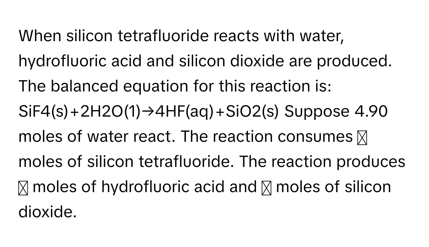 When silicon tetrafluoride reacts with water, hydrofluoric acid and silicon dioxide are produced. The balanced equation for this reaction is: SiF4(s)+2H2O(1)→4HF(aq)+SiO2(s) Suppose 4.90 moles of water react. The reaction consumes ◻ moles of silicon tetrafluoride. The reaction produces ◻ moles of hydrofluoric acid and ◻ moles of silicon dioxide.