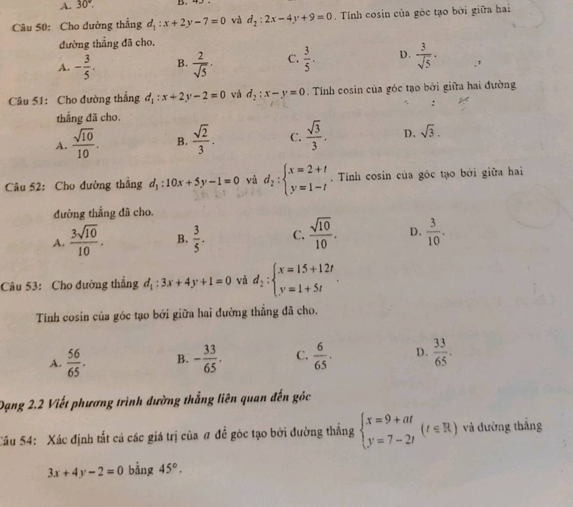 A. 30°.
B.
Câu 50: Cho đường thắng d_1:x+2y-7=0 và d_2:2x-4y+9=0. Tính cosin của góc tạo bởi giữa hai
đường thẳng đã cho.
B.
A. - 3/5 .  2/sqrt(5) ·
D.
C.  3/5 .  3/sqrt(5) ·
Câu 51: Cho đường thắng d_1:x+2y-2=0 và d_2:x-y=0 Tính cosin của góc tạo bởi giữa hai đường
thẳng đã cho.
A.  sqrt(10)/10 .
B.  sqrt(2)/3 .
C.  sqrt(3)/3 .
D. sqrt(3).
Câu 52: Cho đường thắng d_1:10x+5y-1=0 yà d_2:beginarrayl x=2+t y=1-tendarray.. Tinh cosin của gỏc tạo bởi giữa hai
đường thắng đã cho.
C.  sqrt(10)/10 .
D.
A.  3sqrt(10)/10 .  3/5 .  3/10 .
B.
Câu 53: Cho đường thẳng d_1:3x+4y+1=0 và d_2:beginarrayl x=15+12t y=1+5tendarray. .
Tính cosin của góc tạo bởi giữa hai đường thẳng đã cho,
A.  56/65 . - 33/65 . C.  6/65 . D.  33/65 .
B.
Dạng 2.2 Viết phương trình đường thắng liên quan đến góc
Cầu 54: Xác định tất cả các giá trị của # để góc tạo bởi đường thắng beginarrayl x=9+at y=7-2tendarray. (t∈ R) và đường thắng
3x+4y-2=0 bằng 45°.