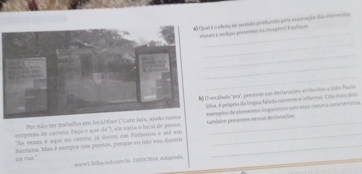 al é o efeito de sentido produzido pela associação dos elementos 
_ 
uais e verbais presentes na imager? Explique. 
_ 
_ 
_ 
_ 
O vocábulo "pra", presente nas declarações atribuídas a Joãão Paulo 
Silva, é próprio da língua falada corrente e informal. Cite mais dois 
Por não ter trabalho em local fiexemplos de elementos linguísticos com essa mesma característica 
empresa de carreto. Faço o que dá"), ele varia o local de pouso. também presentes nessas declarações 
'As vezes é aqui no centro, já dormi em Pinheiros e até em_ 
Santana. Mas é sempre nos pontos, porque eu não vou dormir_ 
na rua." 
www1.folha.uol.com.br, 19/03/2014. Adaptado.