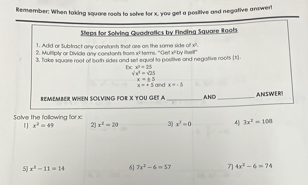 Remember: When taking square roots to solve for x, you get a positive and negative answer! 
Steps for Solving Quadratics by Finding Square Roots 
1. Add or Subtract any constants that are on the same side of x^2. 
2. Multiply or Divide any constants from x^2 terms. "Get x^2 by itself" 
3. Take square root of both sides and set equal to positive and negative roots (±). 
Ex: x^2=25
sqrt(x^2)=sqrt(25)
x=± 5
x=+5 and x=-5
REMEMBER WHEN SOLVING FOR X YOU GET A _AND _ANSWER! 
Solve the following for x : 
1) x^2=49 2) x^2=20 3) x^2=0 4) 3x^2=108
7) 
5) x^2-11=14 6) 7x^2-6=57 4x^2-6=74