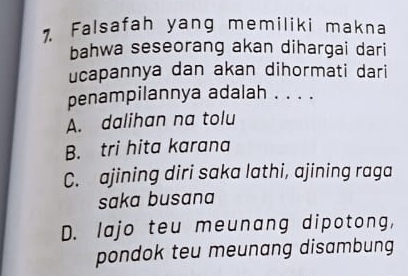 Falsafah yang memiliki makna
bahwa seseorang akan dihargai dari
ucapannya dan akan dihormati dari
penampilannya adalah . . . .
A. dalihan na tolu
B. tri hita karana
C. ajining diri saka lathi, ajining raga
saka busana
D. lajo teu meunang dipotong,
pondok teu meunang disambung