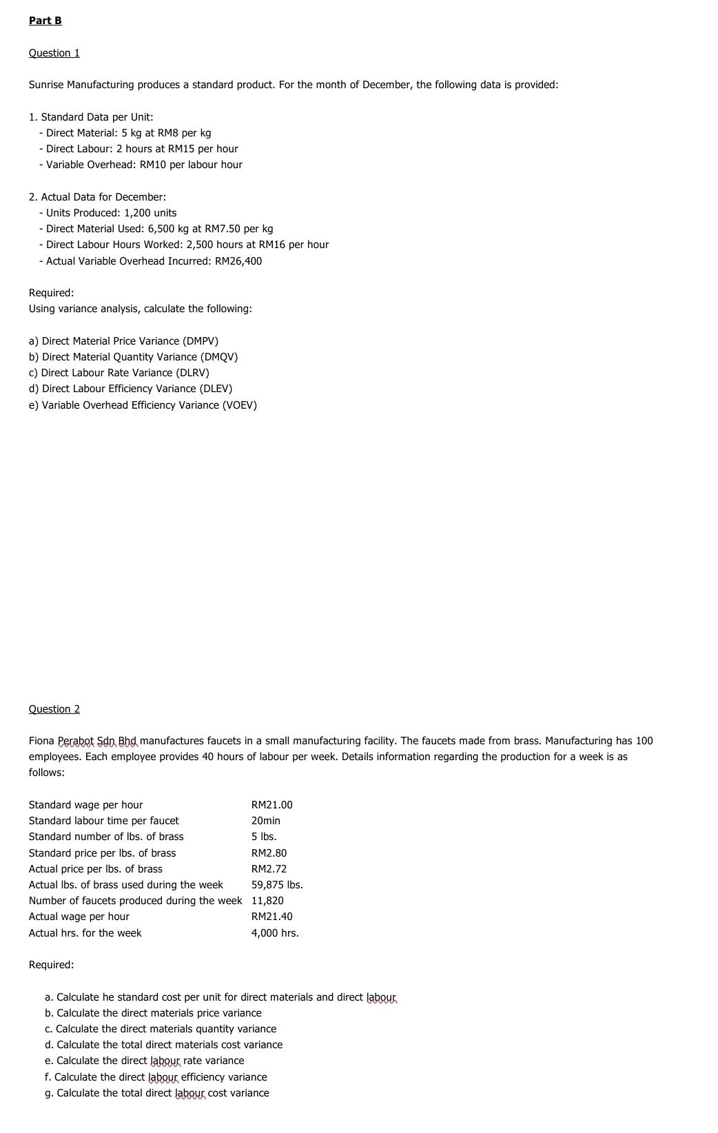 Sunrise Manufacturing produces a standard product. For the month of December, the following data is provided: 
1. Standard Data per Unit: 
- Direct Material: 5 kg at RM8 per kg
- Direct Labour: 2 hours at RM15 per hour
- Variable Overhead: RM10 per labour hour
2. Actual Data for December: 
- Units Produced: 1,200 units 
- Direct Material Used: 6,500 kg at RM7.50 per kg
- Direct Labour Hours Worked: 2,500 hours at RM16 per hour
- Actual Variable Overhead Incurred: RM26,400
Required: 
Using variance analysis, calculate the following: 
a) Direct Material Price Variance DMPV) 
b) Direct Material Quantity Variance (DMQV)
c) Direct Labour Rate Variance (DLRV) 
d) Direct Labour Efficiency Variance (DLEV) 
e) Variable Overhead Efficiency Variance (VOEV) 
Question 2 
Fiona Perabot Son Bhd manufactures faucets in a small manufacturing facility. The faucets made from brass. Manufacturing has 100
employees. Each employee provides 40 hours of labour per week. Details information regarding the production for a week is as 
follows: 
Standard wage per hour RM21.00
Standard labour time per faucet 20min
Standard number of Ibs. of brass 5 lbs. 
Standard price per lbs. of brass RM2.80
Actual price per Ibs. of brass RM2.72
Actual lbs. of brass used during the week 59,875 lbs. 
Number of faucets produced during the week 11,820
Actual wage per hour RM21.40
Actual hrs. for the week 4,000 hrs. 
Required: 
a. Calculate he standard cost per unit for direct materials and direct labour 
b. Calculate the direct materials price variance 
c. Calculate the direct materials quantity variance 
d. Calculate the total direct materials cost variance 
e. Calculate the direct labour rate variance 
f. Calculate the direct labour efficiency variance 
g. Calculate the total direct labour cost variance