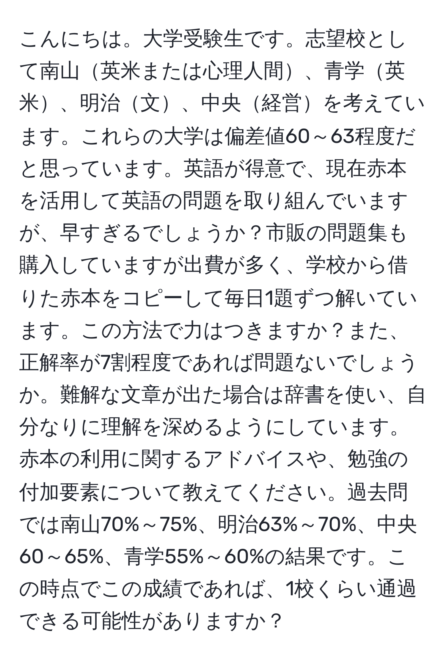 こんにちは。大学受験生です。志望校として南山英米または心理人間、青学英米、明治文、中央経営を考えています。これらの大学は偏差値60～63程度だと思っています。英語が得意で、現在赤本を活用して英語の問題を取り組んでいますが、早すぎるでしょうか？市販の問題集も購入していますが出費が多く、学校から借りた赤本をコピーして毎日1題ずつ解いています。この方法で力はつきますか？また、正解率が7割程度であれば問題ないでしょうか。難解な文章が出た場合は辞書を使い、自分なりに理解を深めるようにしています。赤本の利用に関するアドバイスや、勉強の付加要素について教えてください。過去問では南山70%～75%、明治63%～70%、中央60～65%、青学55%～60%の結果です。この時点でこの成績であれば、1校くらい通過できる可能性がありますか？