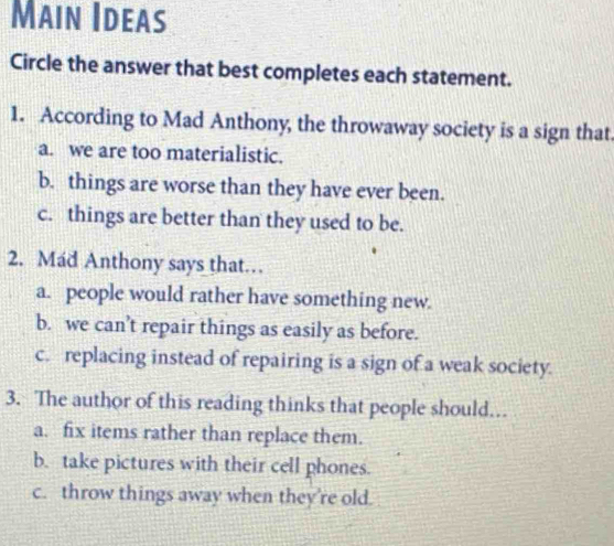 Main Ideas
Circle the answer that best completes each statement.
1. According to Mad Anthony, the throwaway society is a sign that.
a. we are too materialistic.
b. things are worse than they have ever been.
c. things are better than they used to be.
2. Mad Anthony says that…
a. people would rather have something new.
b. we can’t repair things as easily as before.
c. replacing instead of repairing is a sign of a weak society.
3. The author of this reading thinks that people should..
a. fix items rather than replace them.
b. take pictures with their cell phones.
c. throw things away when they're old.