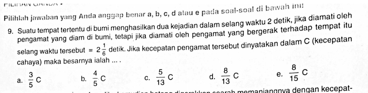 Pilihlah jawaban yang Anda anggap benar a, b, c, d alau e pada soal-soal di bawah in:
9. Suatu tempat tertentu di bumi menghasilkan dua kejadian dalam selang waktu 2 detik, jika diamati oleh
pengamat yang diam di bumi, tetapi jika diamati oleh pengamat yang bergerak terhadap tempat itu
selang waktu tersebut =2 1/6  detik. Jika kecepatan pengamat tersebut dinyatakan dalam C (kecepatan
cahaya) maka besarnya ialah ... .
a.  3/5 c b.  4/5 c C.  5/13 c d.  8/13 C e.  8/15 c
nemanianɑnía dengan keçepat-