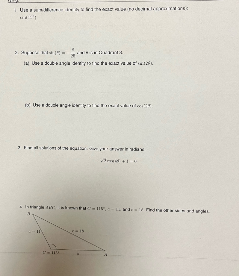 rying
1. Use a sum/difference identity to find the exact value (no decimal approximations):
sin (15°)
2. Suppose that sin (θ )=- 8/25  andθ is in Quadrant 3.
(a) Use a double angle identity to find the exact value of sin (2θ ).
(b) Use a double angle identity to find the exact value of cos (2θ ).
3. Find all solutions of the equation. Give your answer in radians.
sqrt(2)cos (4θ )+1=0
4. In triangle ABC, it is known that C=115°,a=11 , and c=18. Find the other sides and angles.