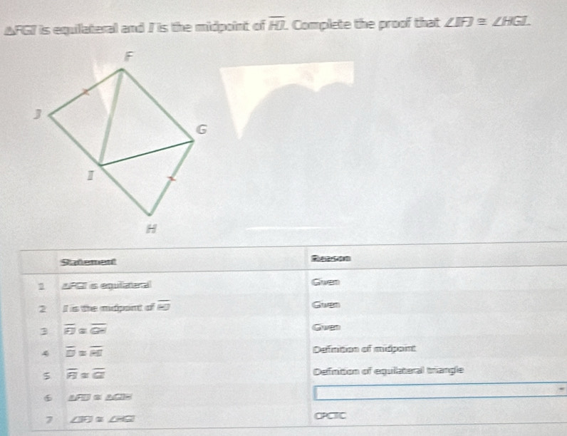 AFGI is equilateral and I is the midpoint of overline HJ. Complete the proof that ∠ IFJ≌ ∠ HGI.
F
J
G
I
H
Statement 
AFGT is equlizeral Given 
2 II is the midpont of overline KJ Given 
3 overline FJ≌ overline GH
Gwven 
4 overline D=overline RI Defntion of midpaint 
5 overline R≌ overline GI Defnition of equilateral triangle 
6 △ FD≌ △ GBH
7 overline ∠ H≌ ∠ HGI
OPCTC