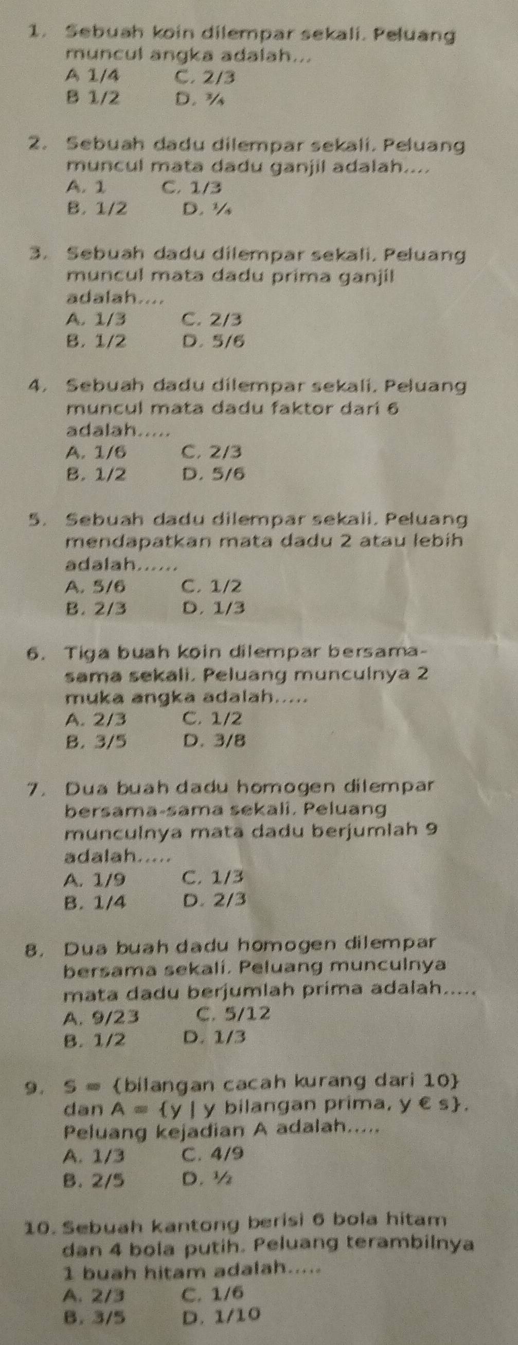 Sebuah koin dilempar sekali. Peluang
muncul angka adalah...
A 1/4 C. 2/3
B 1/2 D. ¾
2. Sebuah dadu dilempar sekali. Peluang
muncul mata dadu ganjil adalah....
A. 1 C. 1/3
B. 1/2 D. ½
3. Sebuah dadu dilempar sekali. Peluang
muncul mata dadu prima ganjil
adalah....
A. 1/3 C. 2/3
B. 1/2 D. 5/6
4. Sebuah dadu dilempar sekali, Peluang
muncul mata dadu faktor dari 6
adalah.....
A. 1/6 C. 2/3
B. 1/2 D. 5/6
5. Sebuah dadu dilempar sekali. Peluang
mendapatkan mata đadu 2 atau lebíh
adalah......
A. 5/6 C. 1/2
B. 2/3 D. 1/3
6. Tiga buah koin dilempar bersama-
sama sekali, Peluang munculnya 2
muka angka adalah.....
A. 2/3 C. 1/2
B. 3/5 D. 3/8
7. Dua buah dadu homogen dilempar
bersama-sama sekali. Peluang
munculnya mata dadu berjumiah 9
adalah.....
A. 1/9 C. 1/3
B. 1/4 D. 2/3
8. Dua buah dadu homogen dilempar
bersama sekalí, Peluang munculnya
mata dadu berjumlah prima adalah.....
A. 9/23 C. 5/12
B. 1/2 D. 1/3
9. S= bilangan cacah kurang dari 10
dan A= y | y bilangan prima, y € s.
Peluang kejadian A adalah.....
A. 1/3 C. 4/9
B. 2/5 D. ½
10. Sebuah kantong berisi 6 bola hitam
dan 4 bola putih. Peluang terambilnya
1 buah hitam adalah.....
A. 2/3 C. 1/6
B. 3/5 D. 1/10