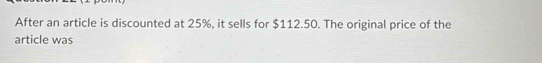 After an article is discounted at 25%, it sells for $112.50. The original price of the 
article was