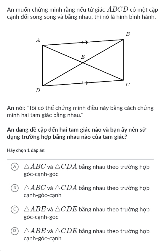 An muốn chứng minh rằng nếu tứ giác ABCD có một cặp
cạnh đối song song và bằng nhau, thì nó là hình bình hành.
An nói: "Tôi có thể chứng minh điều này bằng cách chứng
minh hai tam giác bằng nhau."
An đang đề cập đến hai tam giác nào và bạn ấy nên sử
dụng trường hợp bằng nhau nào của tam giác?
Hãy chọn 1 đáp án:
A △ ABC và △ CDA bằng nhau theo trường hợp
goc-canh -góc
B △ ABC và △ CDA bằng nhau theo trường hợp
cạnl 1-gdot 0C-C ạnh
C △ ABE và △ CDE bằng nhau theo trường hợp
goc-canh-goc
D △ ABE và △ CDE bằng nhau theo trường hợp
cạnh-góc-cạnh