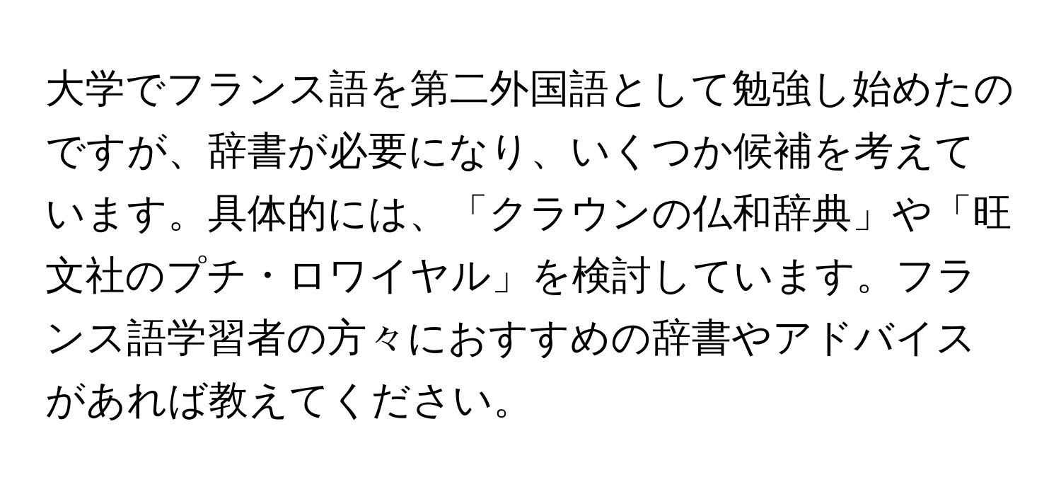 大学でフランス語を第二外国語として勉強し始めたのですが、辞書が必要になり、いくつか候補を考えています。具体的には、「クラウンの仏和辞典」や「旺文社のプチ・ロワイヤル」を検討しています。フランス語学習者の方々におすすめの辞書やアドバイスがあれば教えてください。