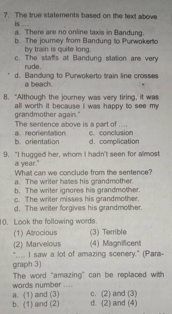 The true statements based on the text above
is ...
a. There are no online taxis in Bandung.
b. The journey from Bandung to Purwokerto
by train is quite long.
c. The staffs at Bandung station are very
rude.
d. Bandung to Purwokerto train line crosses
a beach.
8. “Although the journey was very tiring, it was
all worth it because I was happy to see my
grandmother again."
The sentence above is a part of ....
a. reorientation c. conclusion
b. orientation d. complication
9. “I hugged her, whom I hadn't seen for almost
a year.”
What can we conclude from the sentence?
a. The writer hates his grandmother.
b. The writer ignores his grandmother.
c. The writer misses his grandmother.
d. The writer forgives his grandmother.
10. Look the following words.
(1) Atrocious (3) Terrible
(2) Marvelous (4) Magnificent
“….. I saw a lot of amazing scenery.” (Para-
graph 3)
The word “amazing” can be replaced with
words number ....
a. (1) and (3) c. (2) and (3)
b. (1) and (2) d. (2) and (4)