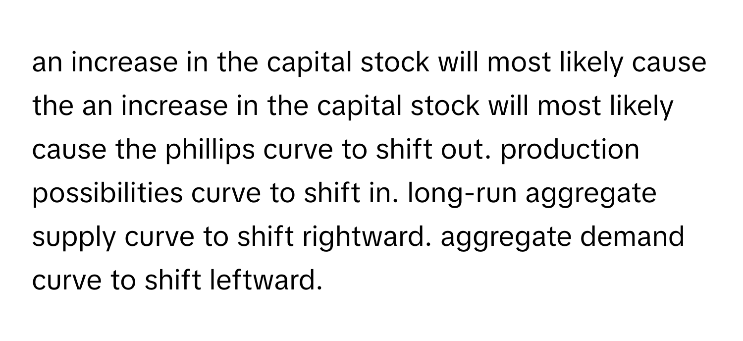 an increase in the capital stock will most likely cause the an increase in the capital stock will most likely cause the phillips curve to shift out. production possibilities curve to shift in. long-run aggregate supply curve to shift rightward. aggregate demand curve to shift leftward.