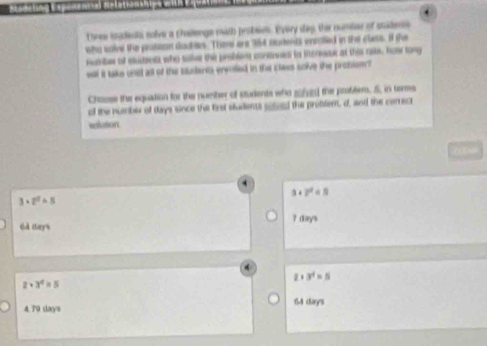 three inadeuts solve a challenge math probsen. Every day, ther number of snidene
who soive the probtem duubtes. There are 384 students enrolled in the class. If the
rember of slucents who sole the problem conases to incresr at this rate, how long
well it take unst all of the stuteres enrotled in the class soive the promem?
Chasse the equalion for the number of students who sihd the probter. in teres
of the number of Hays since the first students soleed the probter, d, and the correct
elution
a+2^2<5</tex>
3· 2^2· 5
? days
Gả Hays
2+3^4=5
2· 3^4=5
64 cays
4.79 days