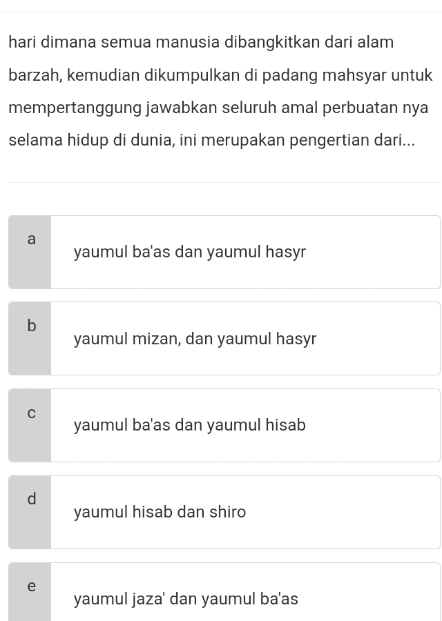 hari dimana semua manusia dibangkitkan dari alam
barzah, kemudian dikumpulkan di padang mahsyar untuk
mempertanggung jawabkan seluruh amal perbuatan nya
selama hidup di dunia, ini merupakan pengertian dari...
a
yaumul ba'as dan yaumul hasyr
b
yaumul mizan, dan yaumul hasyr
C
yaumul ba'as dan yaumul hisab
d
yaumul hisab dan shiro
e
yaumul jaza' dan yaumul ba'as