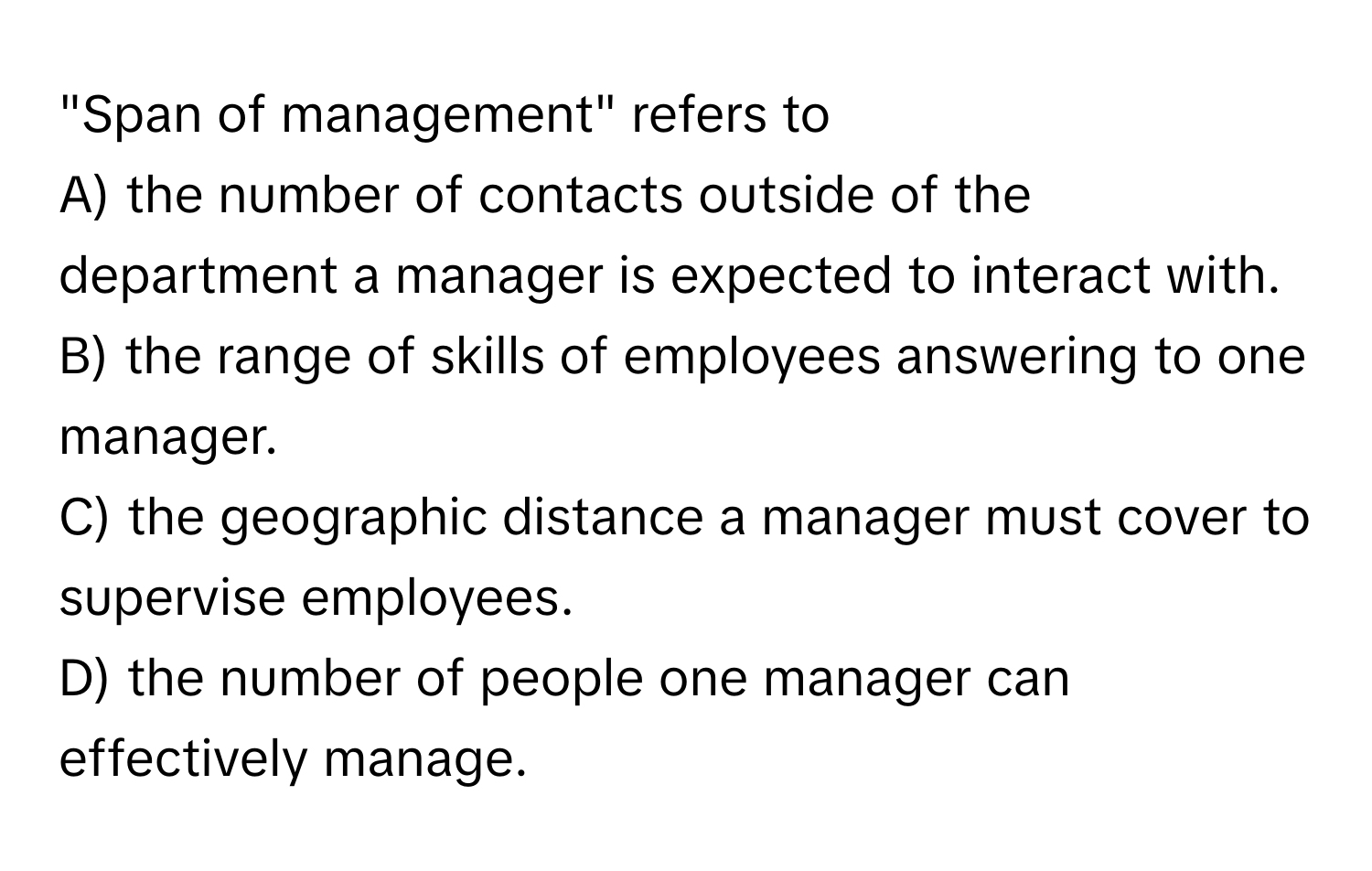 "Span of management" refers to

A) the number of contacts outside of the department a manager is expected to interact with.
B) the range of skills of employees answering to one manager.
C) the geographic distance a manager must cover to supervise employees.
D) the number of people one manager can effectively manage.