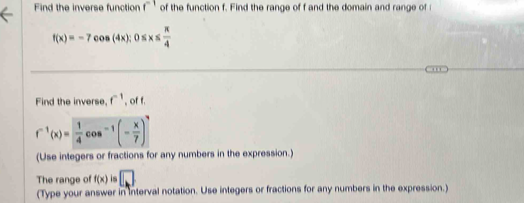 Find the inverse function f^(-1) of the function f. Find the range of f and the domain and range of
f(x)=-7cos (4x); 0≤ x≤  π /4 
Find the inverse, f^(-1) , of f.
f^(-1)(x)= 1/4 cos^(-1)(- x/7 )
(Use integers or fractions for any numbers in the expression.) 
The range of f(x) is □ 
(Type your answer in interval notation. Use integers or fractions for any numbers in the expression.)