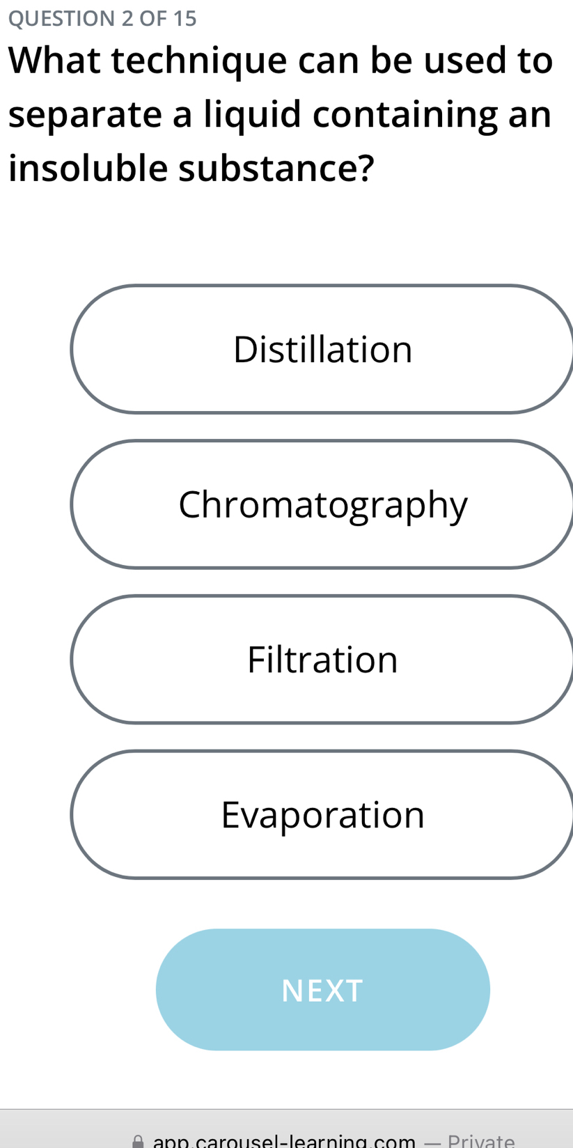 OF 15
What technique can be used to
separate a liquid containing an
insoluble substance?
Distillation
Chromatography
Filtration
Evaporation
NEXT
A app carousel-learning com — Private