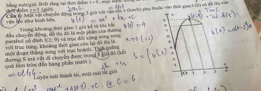 bằng mét/giờ. Biết rằng tại thời điểm t=0 , mục nước tron 
Cầu 6: Một vật chuyển động trong 3 giờ với vận tốc v (km/h) phụ thuộc vào thời gian t (h) có đồ thị của 
thời điểm t=5 (giờ). 
vận tốc như hình bên. 
Trong khoảng thời gian 1 giờ kể từ khi bắt 
8 
đầu chuyển động, đồ thị đó là một phần của đường 
7 
parabol có đinh I(2;9) và trục đối xứng song song 
6 
với trục tung, khoảng thời gian còn lại đồ thị là 
5 
một đoạn thắng song với trục hoành. Tính quãng 
4 
đường S mà vật di chuyển được trong 3 giờ đó (kết 
3 
quả làm tròn đến hàng phần mười ). 
2 
1 
t 
Luyện mãi thành tài, miệt mài tắt giỏi
1 2 3 4