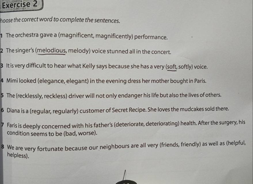 hoose the correct word to complete the sentences. 
1 The orchestra gave a (magnificent, magnificently) performance. 
2 The singer’s (melodious, melody) voice stunned all in the concert. 
3 It is very difficult to hear what Kelly says because she has a very (soft, softly) voice. 
4 Mimi looked (elegance, elegant) in the evening dress her mother bought in Paris. 
5 The (recklessly, reckless) driver will not only endanger his life but also the lives of others. 
6 Diana is a (regular, regularly) customer of Secret Recipe. She loves the mudcakes sold there. 
7 Faris is deeply concerned with his father’s (deteriorate, deteriorating) health. After the surgery, his 
condition seems to be (bad, worse). 
8 We are very fortunate because our neighbours are all very (friends, friendly) as well as (helpful, 
helpless).