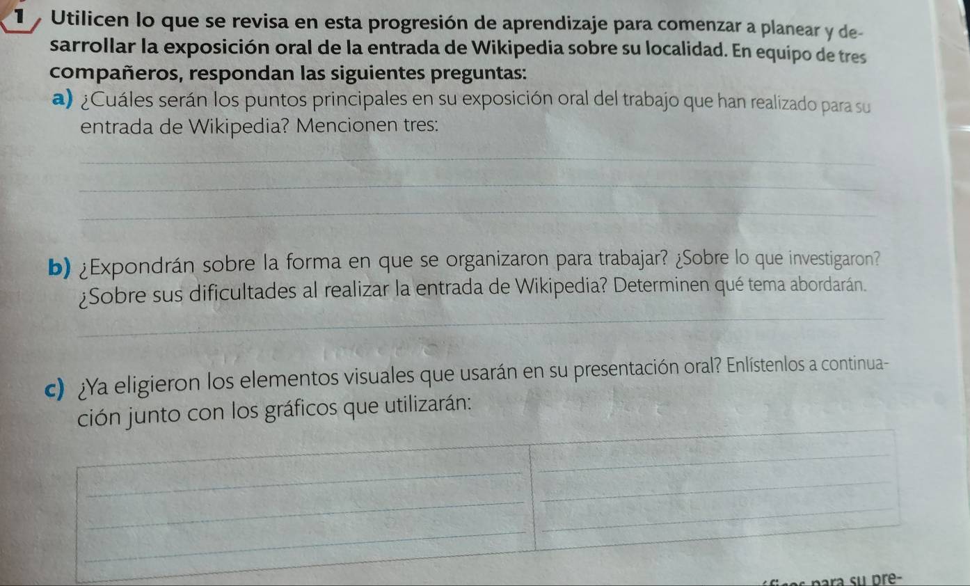 Utilicen lo que se revisa en esta progresión de aprendizaje para comenzar a planear y de 
sarrollar la exposición oral de la entrada de Wikipedia sobre su localidad. En equipo de tres 
compañeros, respondan las siguientes preguntas: 
a) ¿Cuáles serán los puntos principales en su exposición oral del trabajo que han realizado para su 
entrada de Wikipedia? Mencionen tres: 
_ 
_ 
_ 
b) ¿Expondrán sobre la forma en que se organizaron para trabajar? ¿Sobre lo que investigaron? 
_ 
¿Sobre sus dificultades al realizar la entrada de Wikipedia? Determinen qué tema abordarán. 
c) ¿Ya eligieron los elementos visuales que usarán en su presentación oral? Enlístenlos a continua- 
ción junto con los gráficos que utilizarán: