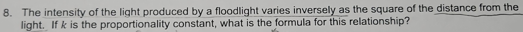 The intensity of the light produced by a floodlight varies inversely as the square of the distance from the 
light. If k is the proportionality constant, what is the formula for this relationship?