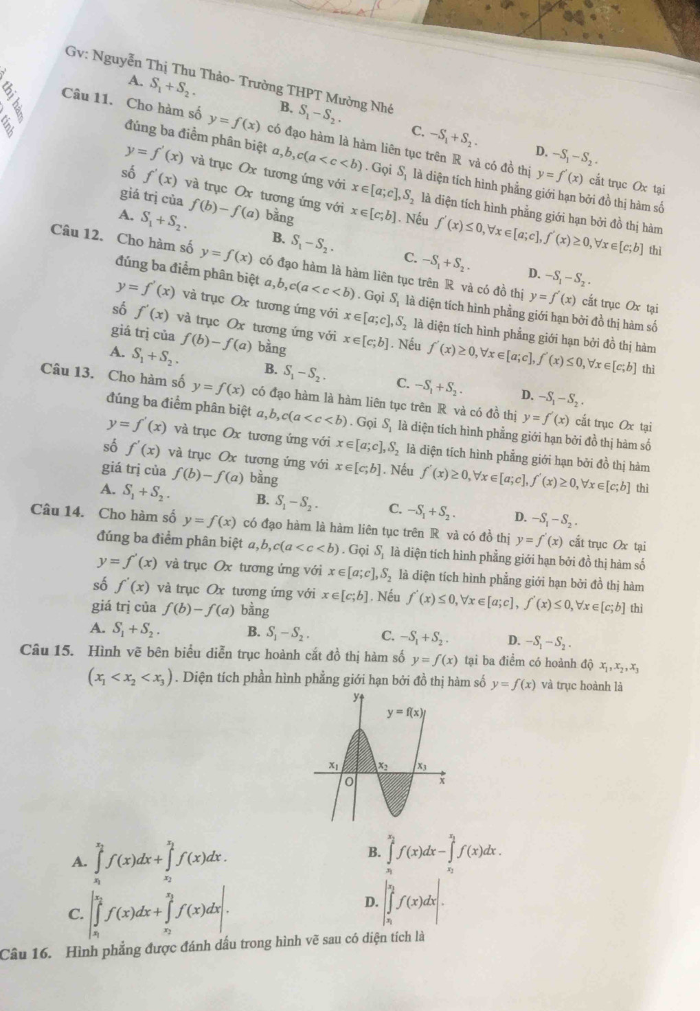 Gv: Nguyễn Thị Thu Thảo- Trường THPT Mường Nhớ
A. S_1+S_2. B. S_1-S_2.
Câu 11. Cho hàm số y=f(x) có đạo hàm là hàm liên tục trên R và có đồ thị
C. -S_1+S_2. D. -S_1-S_2.
đúng ba điểm phân biệt a,b,c(a . Gọi S_1 là diện tích hình phẳng giới hạn bởi đồ thị hàm số
y=f'(x) cắt trục 0x tại
số f'(x) và trục Ox tương ứng với
y=f'(x) và trục Ox tương ứng với x∈ [a;c],S_2 là diện tích hình phẳng giới hạn bởi đồ thị hàm
giá trị của f(b)-f(a) bằng
A. S_1+S_2. x∈ [c;b]. Nếu f'(x)≤ 0,forall x∈ [a;c],f'(x)≥ 0,forall x∈ [c;b]
thì
B. S_1-S_2. C. -S_1+S_2. D. -S_1-S_2.
Câu 12. Cho hàm số y=f(x) có đạo hàm là hàm liên tục trên R và có đồ thị y=f'(x)
đúng ba điểm phân biệt đ, a,b,c(a . Gọi S_1 là diện tích hình phằng giới hạn bởi đồ thị hàm số
cắt trục Ox tại
y=f'(x) và trục Ox tương ứng với x∈ [a;c],S_2 là diện tích hình phẳng giới hạn bởi đồ thị hàm
số f'(x) và trục Ox tương ứng với x∈ [c;b]. Nếu f'(x)≥ 0,forall x∈ [a;c],f'(x)≤ 0,forall x∈ [c;b]
giá trị của f(b)-f(a) bàng
A. S_1+S_2. B. S_1-S_2. C. -S_1+S_2.
thì
D. -S_1-S_2.
Câu 13. Cho hàm số y=f(x) có đạo hàm là hàm liên tục trên R và có đồ thị y=f'(x) cắt trục Ox tại
đúng ba điểm phân biệt a,b,c(a . Gọi S_1 là diện tích hình phẳng giới hạn bởi đồ thị hàm số
y=f'(x) và trục Ox tương ứng với x∈ [a;c],S_2 là diện tích hình phẳng giới hạn bởi đồ thị hàm
số f'(x) và trục Ox tương ứng với x∈ [c;b]. Nếu f'(x)≥ 0,forall x∈ [a;c],f'(x)≥ 0,forall x∈ [c;b]
giá trị của f(b)-f(a) bằng
A. S_1+S_2.
thì
B. S_1-S_2. C. -S_1+S_2. D. -S_1-S_2.
Câu 14. Cho hàm số y=f(x) có đạo hàm là hàm liên tục trên R và có đồ thị y=f'(x) cắt trục Ox tại
đúng ba điểm phân biệt a,b,c(a . Gọi S_1 là diện tích hình phẳng giới hạn bởi đồ thị hàm số
y=f'(x) và trục Ox tương ứng với x∈ [a;c],S_2 là diện tích hình phẳng giới hạn bởi đồ thị hàm
số f'(x) và trục Ox tương ứng với x∈ [c;b]. Nếu f'(x)≤ 0,forall x∈ [a;c],f'(x)≤ 0,forall x∈ [c;b]
giá trị của f(b)-f(a) bằng thì
A. S_1+S_2. B. S_1-S_2. C. -S_1+S_2. D. -S_1-S_2.
Câu 15. Hình vẽ bên biểu diễn trục hoành cắt đồ thị hàm số y=f(x) tại ba điểm có hoành độ x_1,x_2,x_3
(x_1 . Diện tích phần hình phẳng giới hạn bởi đồ thị hàm số y=f(x) và trục hoành là
B.
A. ∈tlimits _a^((x_2))f(x)dx+∈tlimits _x_2^x_1f(x)dx. ∈tlimits _x_1^x_2f(x)dx-∈tlimits _x_2^x_1f(x)dx.
C. |∈tlimits _x_1^x_2f(x)dx+∈tlimits _x_2^x_3f(x)dx|.
D. |∈tlimits _x_1^x_2f(x)dx|.
Câu 16. Hình phẳng được đánh dấu trong hình vẽ sau có diện tích là