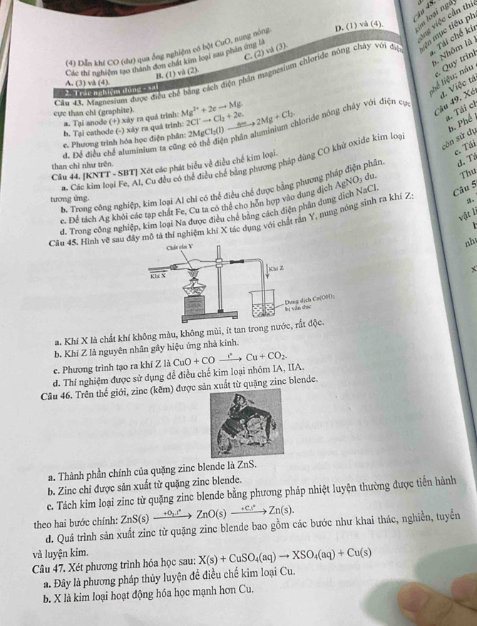 ông việc cần thi
(4) Dẫn khí CO (dư) qua ống nghiệm có bột CuO, nung nóng D. (1) vå (4) m loại ngà
5. Nhôm là 
C. (2) và (3).
Tái chế kii
Các thi nghiệm tạo thành đơn chất kim loại sau phản ứng là
Cầu 43. Magnesium được điều chế bằng cách điện phân magnesium chloride nóng chây v6i điện lên mục tiêu ph
lhể liệu; náu . Quy trình
B. (1) và (2).
A. (3) và (4).
*Trác nghiệm đùng - sải
Câu 49. Xé đ. Việc tá
cực than chi (graphite). Mg^(2+)+2eto Mg. 2Cl^-to Cl_2+2e. 2MgCl_2(l)to 2Mg+Cl_2. aloride nóng chảy với điện cực
a. Tại anode (+) xảy ra quá trình:
a. Tái ch
b. Tại cathode (-) xảy ra quả trình:
c. Phương trình hóa học điện phân:
d. Để điều chế aluminium ta cũng
còn sử dụ b. Phế 
c. Tái
a. Các kim loại Fe, Al, Cu đều có thể điều chế bằng phương pháp dùng CO khử oxide kim loạ
Câu 44, [KNTT - SBT] Xét các phát biểu về điều chế kim loại.
than chỉ như trên.
du.
Thu
p. Trong công nghiệp, kim loại Al chỉ có thể điều chế được bằng phương pháp điện phân d. Tá
tương ứng.
c. Để tách Ag khỏi các tạp chất Fe, Cu ta có thể cho hỗn hợp vào dung dịch
d. Trong công nghiệp, kim loại Na được điều chế bằng cách điện phân dung dịch NaCl AgNO_3
Câu 5
vật lị
Cầu 45. Hình vẽ sau đây mô tả thí nghiệm khí X tác dụng với chất rấn Y, nung nóng sinh ra khí Z a.
  
nh
X
a. Khí X là chất khí không màu, không mùi, ít tan tron
b. Khí Z là nguyên nhân gây hiệu ứng nhà kính.
c. Phương trình tạo ra khí Z là
d. Thí nghiệm được sử dụng đề điều chế kim loại nhóm IA, IIA. CuO+COxrightarrow rCu+CO_2.
Câu 46. Trên thế giới, zinc (kẽm) được sản xuất từ quặng zinc blende.
a. Thành phần chính của quặng zinc blende là ZnS.
b. Zinc chỉ được sản xuất từ quặng zinc blende.
c. Tách kim loại zinc từ quặng zinc blende bằng phương pháp nhiệt luyện thường được tiến hành
theo hai bước chính: ZnS(s)xrightarrow +O_2.t°ZnO(s)xrightarrow +C.t°Zn(s).
d. Quá trình sản xuất zinc từ quặng zinc blende bao gồm các bước như khai thác, nghiền, tuyền
và luyện kim.
Câu 47. Xét phương trình hóa học sau: X(s)+CuSO_4(aq)to XSO_4(aq)+Cu(s)
a. Đây là phương pháp thủy luyện đề điều chế kim loại Cu.
b. X là kim loại hoạt động hóa học mạnh hơn Cu.