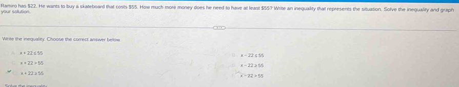 Ramiro has $22. He wants to buy a skateboard that costs $55. How much more money does he need to have at least $55? Write an inequality that represents the situation. Solve the inequality and graph
your solution.
Write the inequality. Choose the correct answer below.
x+22≤ 55
x-22≤ 55
x+22>55
x-22≥ 55
x+22≥ 55
x-22>55