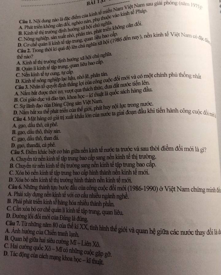 bái Tại
Câu 1. Nội dung nào là đặc điểm của kinh tế miền Nam Việt Nam sau giải phóng (năm 1975)
A. Phát triển không cân đổi, nghèo nàn, phụ thuộc vào kình tế Pháp
B. Kinh tế thị trường định hướng xã hội chủ nghĩa.
C. Nông nghiệp, sản xuất nhỏ, phân tán, phát triển không cân đối.
D. Cơ chế quản lí kinh tế tập trung, quan liêu bao cập.
Cầu 2. Trong thời kỉ quá độ lên chủ nghĩa xã hội (1986 đến nay), nền kinh tế Việt Nam có đặc đện
thế nào?
A. Kinh tế thị trường định hướng xã hội chủ nghĩa.
B. Quản lí kinh tế tập trung, quan liêu bao cấp.
C. Nền kinh tế tự cung, tự cấp.
D. Kinh tế nông nghiệp lạc hậu, nhỏ lẽ, phân tán.
Câu 3. Nhân tổ quyết định thắng lợi của công cuộc đổi mới và có một chính phủ thống nhất
A. Nắm bắt được thời cơ, vượt qua thách thức, đưa đất nước tiến lên.
B. Coi giáo dục và đào tạo, khoa học - kĩ thuật là quốc sách hàng đầu.
C. Sự lãnh đạo của Đảng Cộng sản Việt Nam.
D. Nắm bắt xu thế phát triển của thế giới, phát huy nội lực trong nước.
Câu 4. Mặt hàng có giá trị xuất khẩu lớn của nước ta giai đoạn đầu khi tiến hành công cuộc đồi mói
A. gạo, dầu thô, cà phê.
B. gạo, dầu thô, thủy sản.
C. gạo, dầu thô, than đá.
D. gạo, thanđá, cả phê.
Câu 5. Điểm khác biệt cơ bản giữa nền kinh tế nước ta trước và sau thời điểm đồi mới là gì?
A. Chuyển từ nền kinh tế tập trung bao cấp sang nền kinh tế thị trường.
B. Chuyền từ nền kinh tế thị trường sang nền kinh tế tập trung bao cấp.
C. Xóa bỏ nền kinh tế tập trung bao cấp hình thành nền kinh tế mới.
D. Xóa bỏ nền kinh tế thị trường hình thành nền kinh tế mới.
Câu 6. Những thành tựu bước đầu của công cuộc đổi mới (1986-1990) ở Việt Nam chứng minh điều
A. Phải xây dựng nền kinh tế với cơ cấu nhiều ngành nghề.
B. Phải phát triển kinh tế hàng hóa nhiều thành phần.
C. Cần xóa bỏ cơ chế quản lí kinh tế tập trung, quan liêu.
D. Đường lối đổi mới của Đảng là đúng.
Câu 7. Từ những năm 80 của thế ki XX, tình hình thế giới và quan hệ giữa các nước thay đôi là de
A. Ảnh hưởng của Chiến tranh lạnh.
B. Quan hệ giữa hai siêu cường Mĩ - Liên Xô,
C. Hai cường quốc Xô - Mĩ có những cuộc gặp gỡ.
D. Tác động của cách mạng khoa học - kĩ thuật.