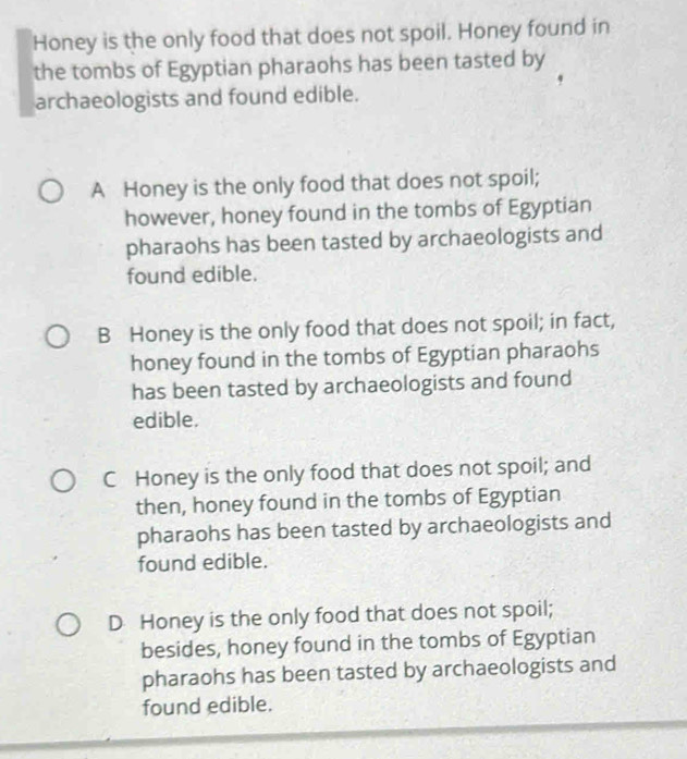 Honey is the only food that does not spoil. Honey found in
the tombs of Egyptian pharaohs has been tasted by
archaeologists and found edible.
A Honey is the only food that does not spoil;
however, honey found in the tombs of Egyptian
pharaohs has been tasted by archaeologists and
found edible.
B Honey is the only food that does not spoil; in fact,
honey found in the tombs of Egyptian pharaohs
has been tasted by archaeologists and found
edible.
C Honey is the only food that does not spoil; and
then, honey found in the tombs of Egyptian
pharaohs has been tasted by archaeologists and
found edible.
D Honey is the only food that does not spoil;
besides, honey found in the tombs of Egyptian
pharaohs has been tasted by archaeologists and
found edible.