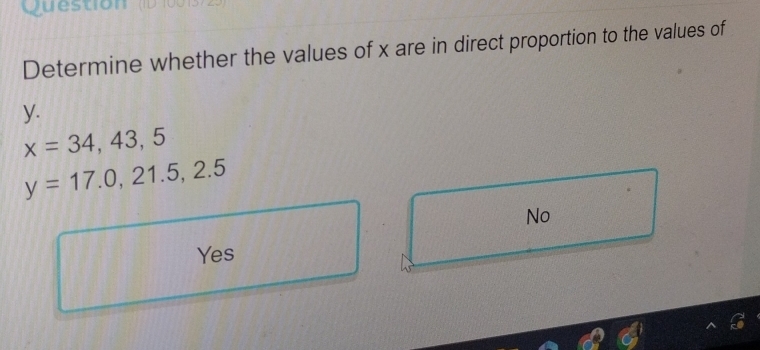 Question
Determine whether the values of x are in direct proportion to the values of
y.
x=34,43,5
y=17.0,21.5,2.5
No
Yes