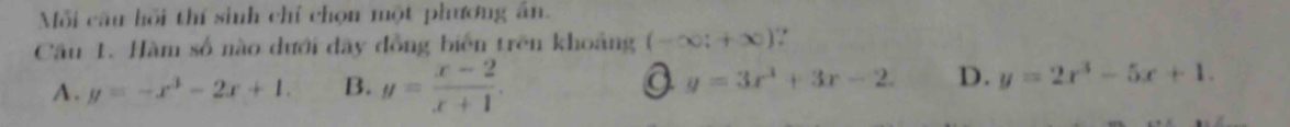 Mỗi câu hồi thí sinh chỉ chọn một phương ân.
Câu 1. Hàm số nào dưới dây đồng biển trên khoảng (-∈fty ;+∈fty ) :
y=3x^3+3x-2. D.
A. y=-x^3-2x+1. B. y= (x-2)/x+1 . y=2x^3-5x+1.