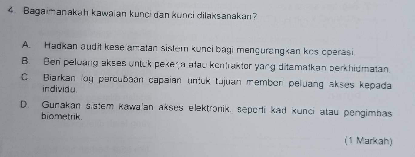 Bagaimanakah kawalan kunci dan kunci dilaksanakan?
A. Hadkan audit keselamatan sistem kunci bagi mengurangkan kos operasi.
B. Beri peluang akses untuk pekerja atau kontraktor yang ditamatkan perkhidmatan.
C. Biarkan log percubaan capaian untuk tujuan memberi peluang akses kepada
individu.
D. Gunakan sistem kawalan akses elektronik, seperti kad kunci atau pengimbas
biometrik.
(1 Markah)