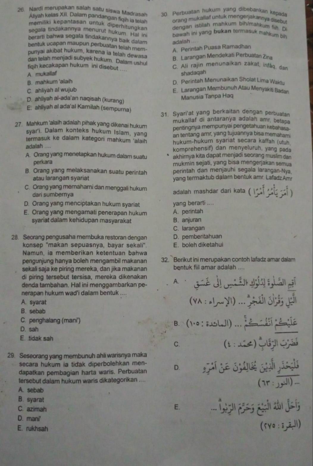 Nardi merupakan salah satu siswa Madrasah 30. Perbuatan hukum yang dibebankan kepada
Aliyah kelas XII. Dalam pandangan fiqih ia telah orang mukallaf untuk mengerjakannya disebut
memiliki kepantasan untuk diperhitungkan dengan istilah mahkum bih/mahkum fih. Di
segala tindakannya menurut hukum. Hal ini bawah ini yang bukan termasuk mahkum bih
berarti bahwa segala tindakannya baik dalam adalah ... .
bentuk ucapan maupun perbuatan telah mem- A. Perintah Puasa Ramadhan
punyai akibat hukum, karena ia telah dewasa
B. Larangan Mendekati Perbuatan Zina
dan telah menjadi subyek hukum. Dalam ushul C. Ali rajin menunaikan zakat, infàq, da
fiqih kecakapan hukum ini disebut ....
A. mukallaf shadaqah
B. mahkum 'alaih D. Perintah Menunaikan Sholat Lima Waklu
C. ahliyah al wujub E. Larangan Membunuh Atau Menyakiti Badan
D. ahliyah al-ada'an naqisah (kurang)
Manusia Tanpa Haq
E. ahliyah al ada'al Kamilah (sempurna)
31. Syari'at yang berkaitan dengan perbuatan
mukallaf di antaranya adalah amr, betapa
27. Mahkum 'alaih adalah pihak yang dikenai hukum pentingnya mempunyai pengetahuan kebahasa
syar'i. Dalam konteks hukum Islam, yang an tentang amr, yang tujuannya bisa memahami
termasuk ke dalam kategori mahkum 'alaih hukum-hukum syariat secara kaffah (utuh.
adalah …. komprehensif) dan menyeluruh, yang pada
A. Orang yang menetapkan hukum dalam suatu akhirnya kita dapat menjadi seorang muslim dan
perkara mukmin sejati, yang bisa mengerjakan semua
B. Orang yang melaksanakan suatu perintah perintah dan menjauhi segala larangan-Nya,
atau larangan syariat yang termaktub dalam bentuk amr. Lafadz Amr
C. Orang yang memahami dan menggali hukum adalah mashdar dari kata (
dari sumbernya
D. Orang yang menciptakan hukum syariat yang berarti ....
E. Orang yang mengamati penerapan hukum A. perintah
syariat dalam kehidupan masyarakat B. anjuran
C. larangan
28. Seorang pengusaha membuka restoran dengan D. pemberitahuan
konsep 'makan sepuasnya, bayar sekali". E. boleh diketahui
Namun, ia memberikan ketentuan bahwa
pengunjung hanya boleh mengambil makanan 32. Berikut ini merupakan contoh lafadz amar dalam
sekali saja ke piring mereka, dan jika makanan bentuk fiil amar adalah ,...
di piring tersebut tersisa, mereka dikenakan
denda tambahan. Hal ini menggambarkan pe- A. · Goé di o án i Lán
nerapan hukum wad'i dalam bentuk ..
A. syarat
B. sebab
C. penghalang (mani') B.(10 : ;LJI ..    
D. sah
E. tidak sah
C. (1  2) Q ç
29. Seseorang yang membunuh ahli warisnya maka
secara hukum ia tidak diperbolehkan men-
dapatkan pembagian harta waris. Perbuatan D.
tersebut dalam hukum waris dikategorikan ....
A. sebab
B. syarat
C. azimah
E.
D. mani'
E. rukhsah
(5vo: 3,ā,l1)