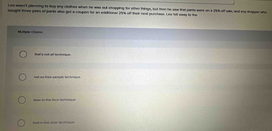 Leo wasn't planning to buy any clothes when he was out shopping for other things, but then he saw that pants were on a 25% -off sale, and any shopper who
bought three pairs of pants also got a coupon for an additional 25% off their next purchase. Leo fell sway to the
Multiple Choice
that's-not-all technique
not-so-free-sample technique
door-in-the-face technique.
foot-in-the-door technique.