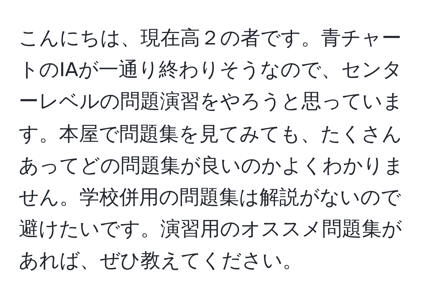 こんにちは、現在高２の者です。青チャートのIAが一通り終わりそうなので、センターレベルの問題演習をやろうと思っています。本屋で問題集を見てみても、たくさんあってどの問題集が良いのかよくわかりません。学校併用の問題集は解説がないので避けたいです。演習用のオススメ問題集があれば、ぜひ教えてください。