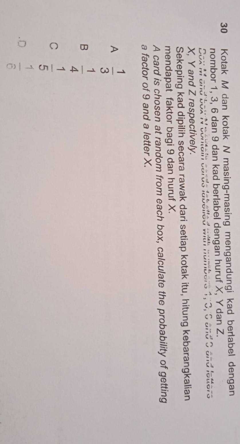 Kotak M dan kotak N masing-masing mengandungi kad berlabel dengan
nombor 1, 3, 6 dan 9 dan kad berlabel dengan huruf X, Y dan Z.
. hnumbers 1, 0, 0 and 0 and letters
Dox M and box T
X, Y and Z respectively.
Sekeping kad dipilih secara rawak dari setiap kotak itu, hitung kebarangkalian
mendapat faktor bagi 9 dan huruf X.
A card is chosen at random from each box, calculate the probability of getting
a factor of 9 and a letter X.
A  1/3 
B  1/4 
C  1/5  .D  1/6 