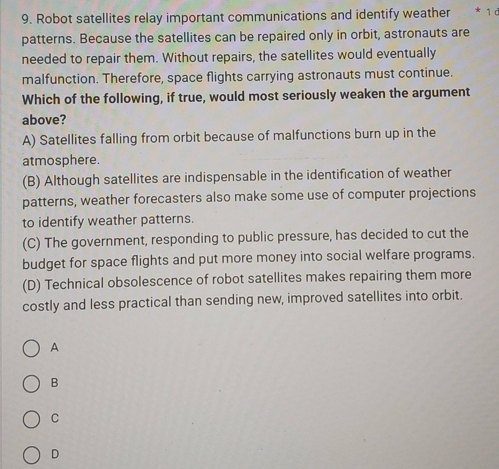 Robot satellites relay important communications and identify weather * 1 d
patterns. Because the satellites can be repaired only in orbit, astronauts are
needed to repair them. Without repairs, the satellites would eventually
malfunction. Therefore, space flights carrying astronauts must continue.
Which of the following, if true, would most seriously weaken the argument
above?
A) Satellites falling from orbit because of malfunctions burn up in the
atmosphere.
(B) Although satellites are indispensable in the identification of weather
patterns, weather forecasters also make some use of computer projections
to identify weather patterns.
(C) The government, responding to public pressure, has decided to cut the
budget for space flights and put more money into social welfare programs.
(D) Technical obsolescence of robot satellites makes repairing them more
costly and less practical than sending new, improved satellites into orbit.
A
B
C
D