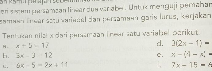 an kamu þetajan sebelumn 
teri sistem persamaan linear dua variabel. Untuk menguji pemahan 
samaan linear satu variabel dan persamaan garis lurus, kerjakan 
Tentukan nilai x dari persamaan linear satu variabel berikut. 
a. x+5=17
d. 3(2x-1)=
b. 3x-3=12 e. x-(4-x)=
C. 6x-5=2x+11 f. 7x-15=6