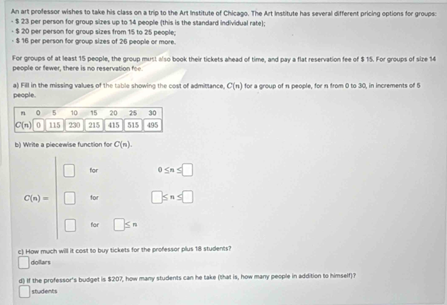 An art professor wishes to take his class on a trip to the Art Institute of Chicago. The Art Institute has several different pricing options for groups:
- $ 23 per person for group sizes up to 14 people (this is the standard individual rate);
$ 20 per person for group sizes from 15 to 25 people;
$ 16 per person for group sizes of 26 people or more.
For groups of at least 15 people, the group must also book their tickets ahead of time, and pay a flat reservation fee of $ 15. For groups of size 14
people or fewer, there is no reservation fee.
a) Fill in the missing values of the table showing the cost of admittance, C(n) for a group of n people, for n from 0 to 30, in increments of 5
people.
b) Write a piecewise function for C(n).
_  for
0≤ n≤ □
C(n)= _  for
□ ≤ n≤ □
for □ ≤ n
c) How much will it cost to buy tickets for the professor plus 18 students?
dollars
d) If the professor's budget is $207, how many students can he take (that is, how many people in addition to himself)?
students