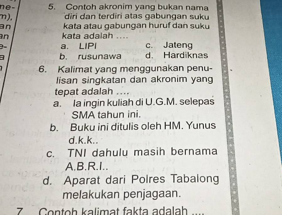 e- 5. Contoh akronim yang bukan nama
m), diri dan terdiri atas gabungan suku
an kata atau gabungan huruf dan suku
an kata adalah ....
a. LIPI c. Jateng
a b. rusunawa d. Hardiknas
6. Kalimat yang menggunakan penu-
lisan singkatan dan akronim yang
tepat adalah ...
a. Ia ingin kuliah di U.G.M. selepas
SMA tahun ini.
b. Buku ini ditulis oleh HM. Yunus
d.k.k..
c. TNI dahulu masih bernama
A.B.R.I..
d. Aparat dari Polres Tabalong
melakukan penjagaan.
7 Contoh kalimat fakta adalah