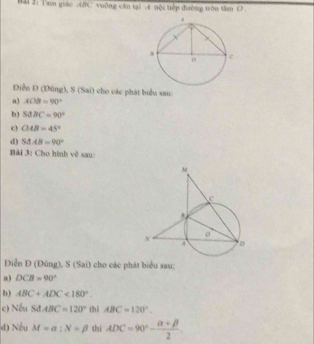 Tam giác ABC vuông căn tại 4 nội tiếp đường tròn tâm O. 
Diễn Đ (Đùng), S (Sai) cho các phát biểu sau: 
a) AOB=90°
( ) SdBC=90°
c) OAB=45°
d) S△ AB=90°
Bài 3: Cho hình về sau: 
Điền Đ (Đũng), S (Sai) cho các phát biểu sau: 
a) DCB=90°
b) ABC+ADC<180°. 
c) Nếu Sđ ABC=120° thì ABC=120°. 
d) Nếu M=alpha :N=beta thì ADC=90°- (alpha +beta )/2 