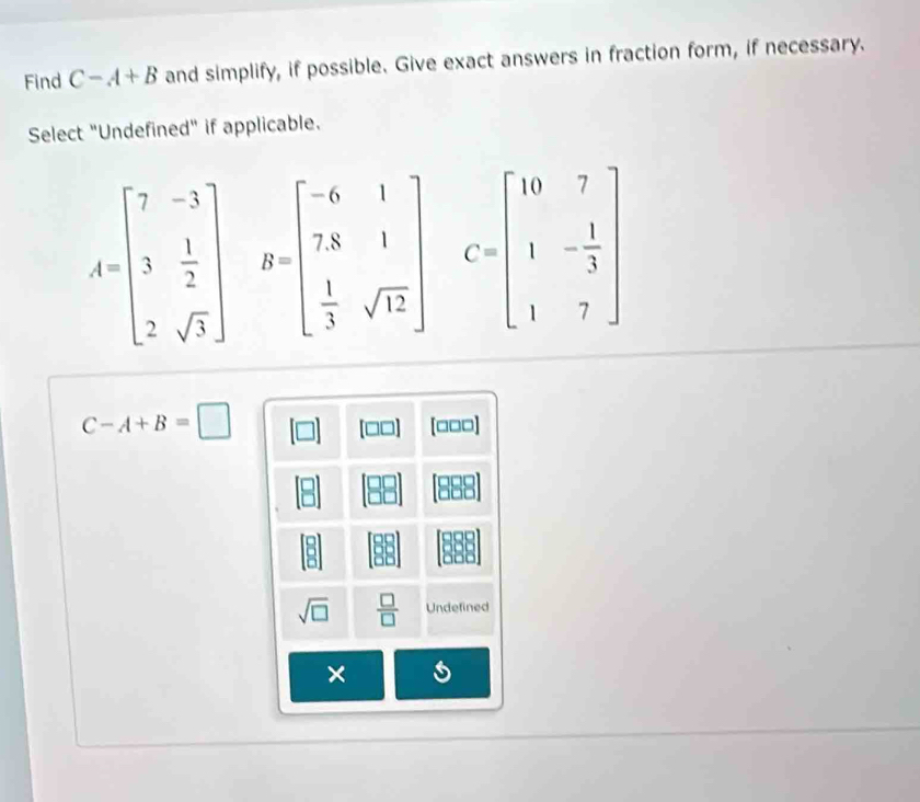 Find C-A+B and simplify, if possible. Give exact answers in fraction form, if necessary. 
Select "Undefined" if applicable.
A=beginbmatrix 7&-3 3& 1/2  2&sqrt(3)endbmatrix B=beginbmatrix -6&1 7&8&1  1/3 &sqrt(12)endbmatrix C=beginbmatrix 10&7 1&- 1/3  1&7endbmatrix
C-A+B=□
(□□] [□□□]
00
sqrt(□ )  □ /□   Undefined 
×